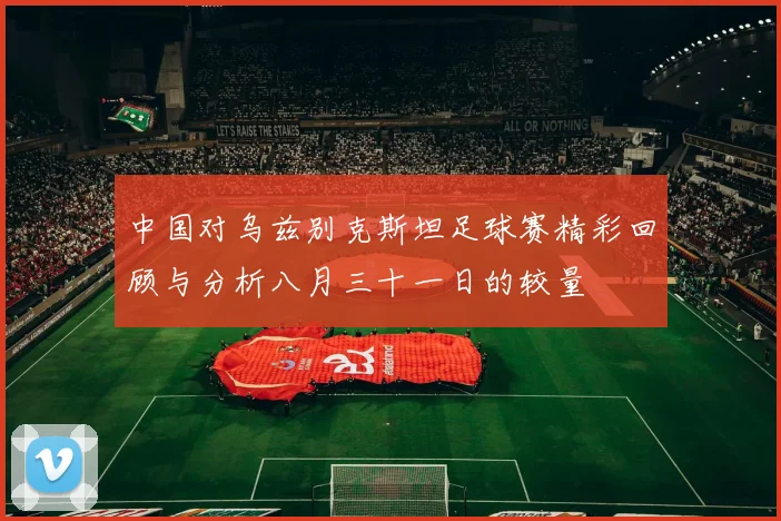 中国对乌兹别克斯坦足球赛精彩回顾与分析八月三十一日的较量