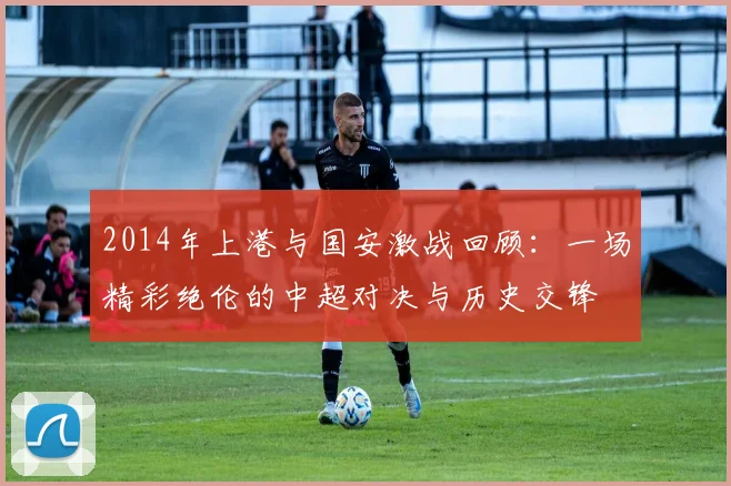 2014年上港与国安激战回顾：一场精彩绝伦的中超对决与历史交锋