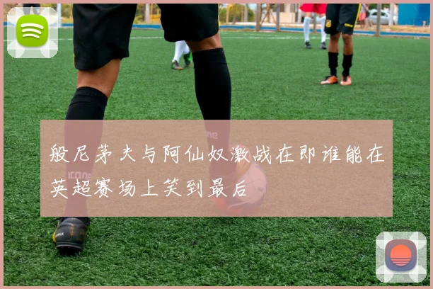 般尼茅夫与阿仙奴激战在即谁能在英超赛场上笑到最后