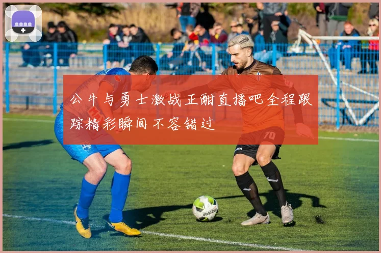 公牛与勇士激战正酣直播吧全程跟踪精彩瞬间不容错过