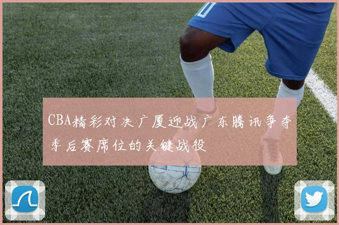 CBA精彩对决广厦迎战广东腾讯争夺季后赛席位的关键战役