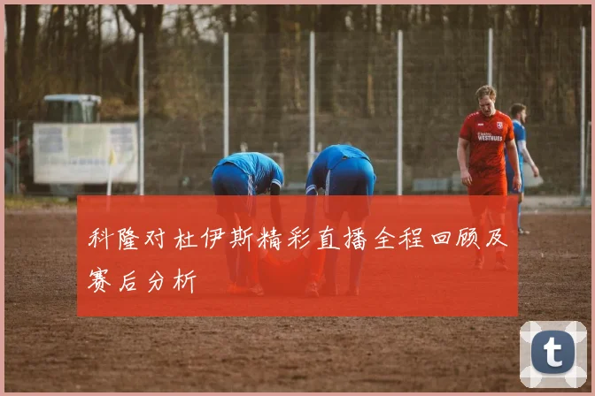 科隆对杜伊斯精彩直播全程回顾及赛后分析