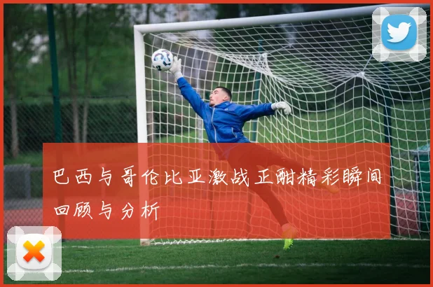 巴西与哥伦比亚激战正酣精彩瞬间回顾与分析