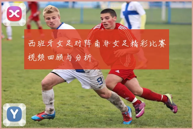 西班牙女足对阵南非女足精彩比赛视频回顾与分析