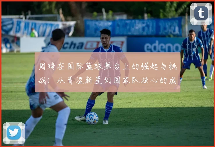 周琦在国际篮球舞台上的崛起与挑战：从青涩新星到国家队核心的成长之路
