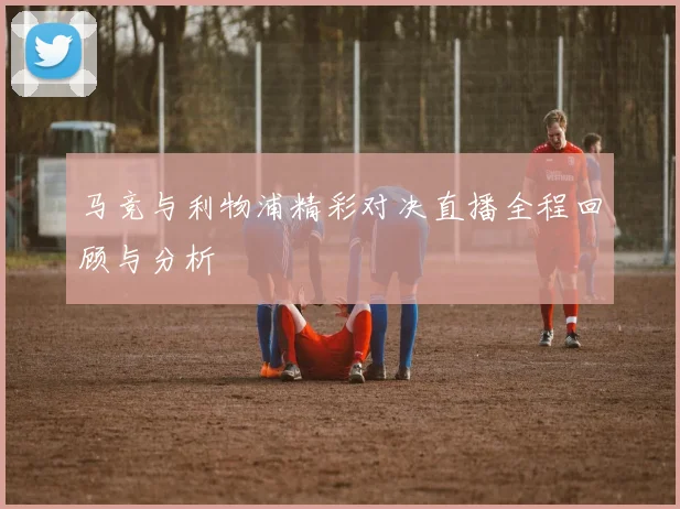 马竞与利物浦精彩对决直播全程回顾与分析