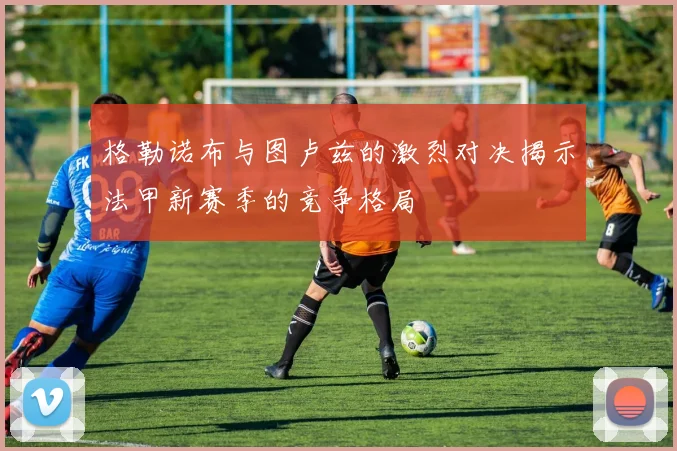 格勒诺布与图卢兹的激烈对决揭示法甲新赛季的竞争格局