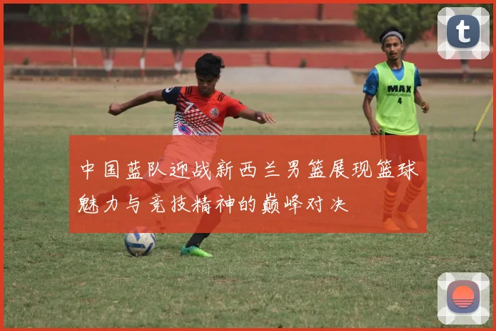 中国蓝队迎战新西兰男篮展现篮球魅力与竞技精神的巅峰对决