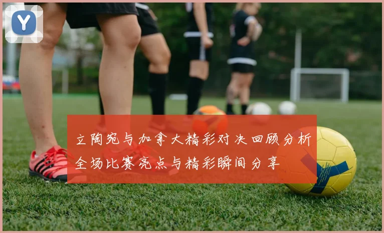 立陶宛与加拿大精彩对决回顾分析全场比赛亮点与精彩瞬间分享