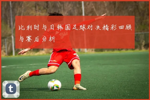 比利时与日韩国足球对决精彩回顾与赛后分析
