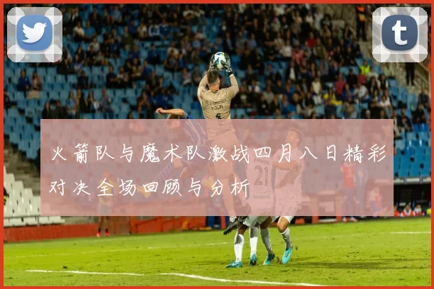 火箭队与魔术队激战四月八日精彩对决全场回顾与分析