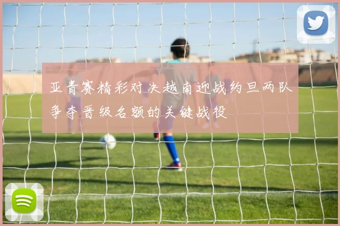 亚青赛精彩对决越南迎战约旦两队争夺晋级名额的关键战役