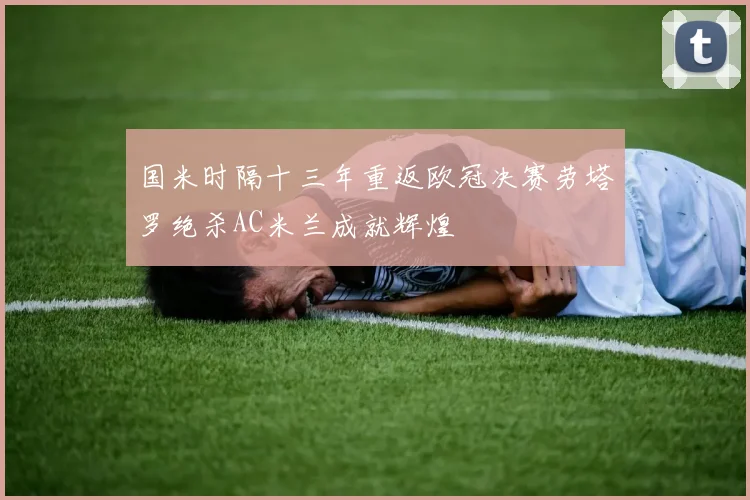 国米时隔十三年重返欧冠决赛劳塔罗绝杀AC米兰成就辉煌