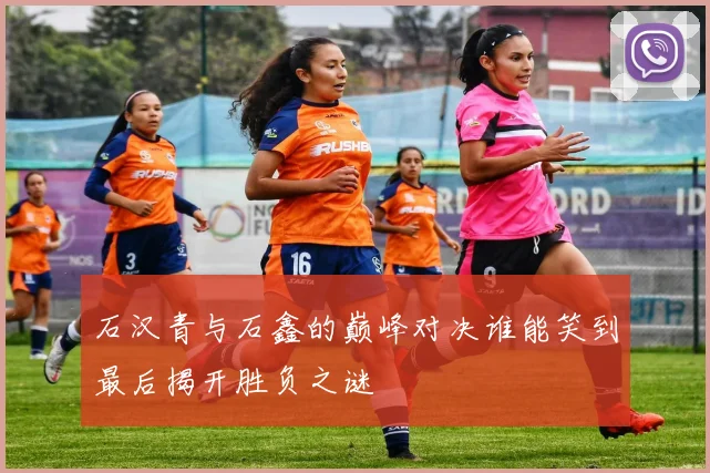 石汉青与石鑫的巅峰对决谁能笑到最后揭开胜负之谜