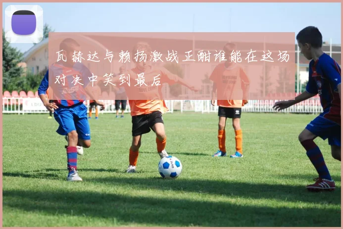 瓦赫达与赖扬激战正酣谁能在这场对决中笑到最后