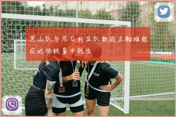 黑山队与尼日利亚队激战正酣谁能在这场较量中胜出