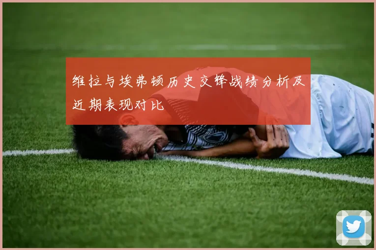 维拉与埃弗顿历史交锋战绩分析及近期表现对比
