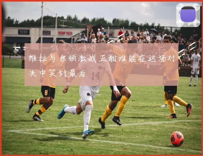 维拉与尔顿激战正酣谁能在这场对决中笑到最后