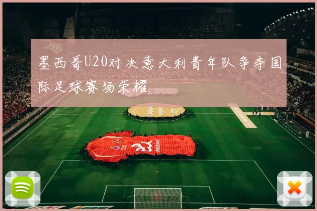 墨西哥U20对决意大利青年队争夺国际足球赛场荣耀