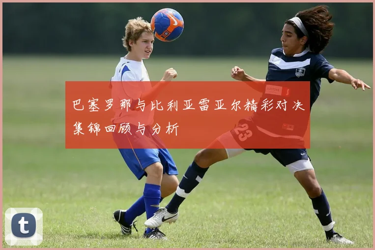 巴塞罗那与比利亚雷亚尔精彩对决集锦回顾与分析