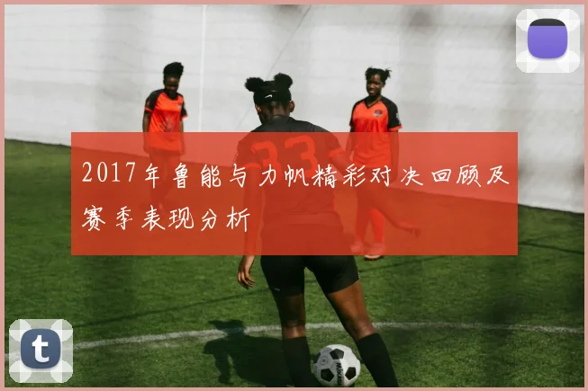 2017年鲁能与力帆精彩对决回顾及赛季表现分析