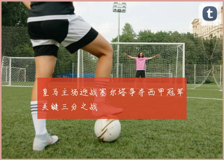 皇马主场迎战塞尔塔争夺西甲冠军关键三分之战