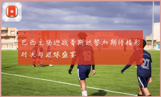 巴西主场迎战哥斯达黎加期待精彩对决与进球盛宴
