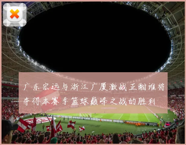 广东宏远与浙江广厦激战正酣谁将夺得本赛季篮球巅峰之战的胜利