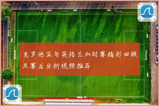 克罗地亚与英格兰加时赛精彩回顾及赛后分析视频推荐