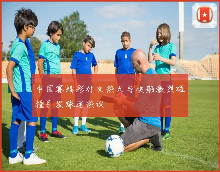 中国赛精彩对决热火与快船激烈碰撞引发球迷热议