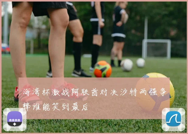 海湾杯激战阿联酋对决沙特两强争锋谁能笑到最后